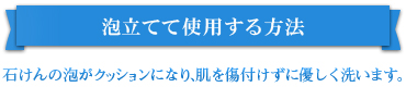 泡立てて使用する方法 石けんの泡がクッションになり、肌を傷付けずに優しく洗います。