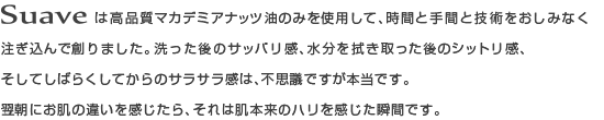 Ssuaveは高品質マカデミアナッツ油のみを使用して、時間と手間と技術をおしみなく注ぎ込んで創りました。洗った後のサッパリ感、水分を拭き取った後のシットリ感、そしてしばらくしてからのサラサラ感は、不思議ですが本当です。翌朝にお肌の違いを感じたら、それは肌本来のハリを感じた瞬間です。