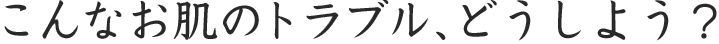 こんなお肌のトラブル、どうしよう？
