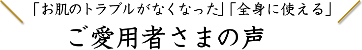 「お肌のトラブルがなくなった」「全身に使える」ご愛用者さまの声